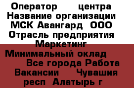 Оператор Call-центра › Название организации ­ МСК Авангард, ООО › Отрасль предприятия ­ Маркетинг › Минимальный оклад ­ 30 000 - Все города Работа » Вакансии   . Чувашия респ.,Алатырь г.